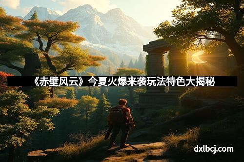 《赤壁风云》今夏火爆来袭玩法特色大揭秘